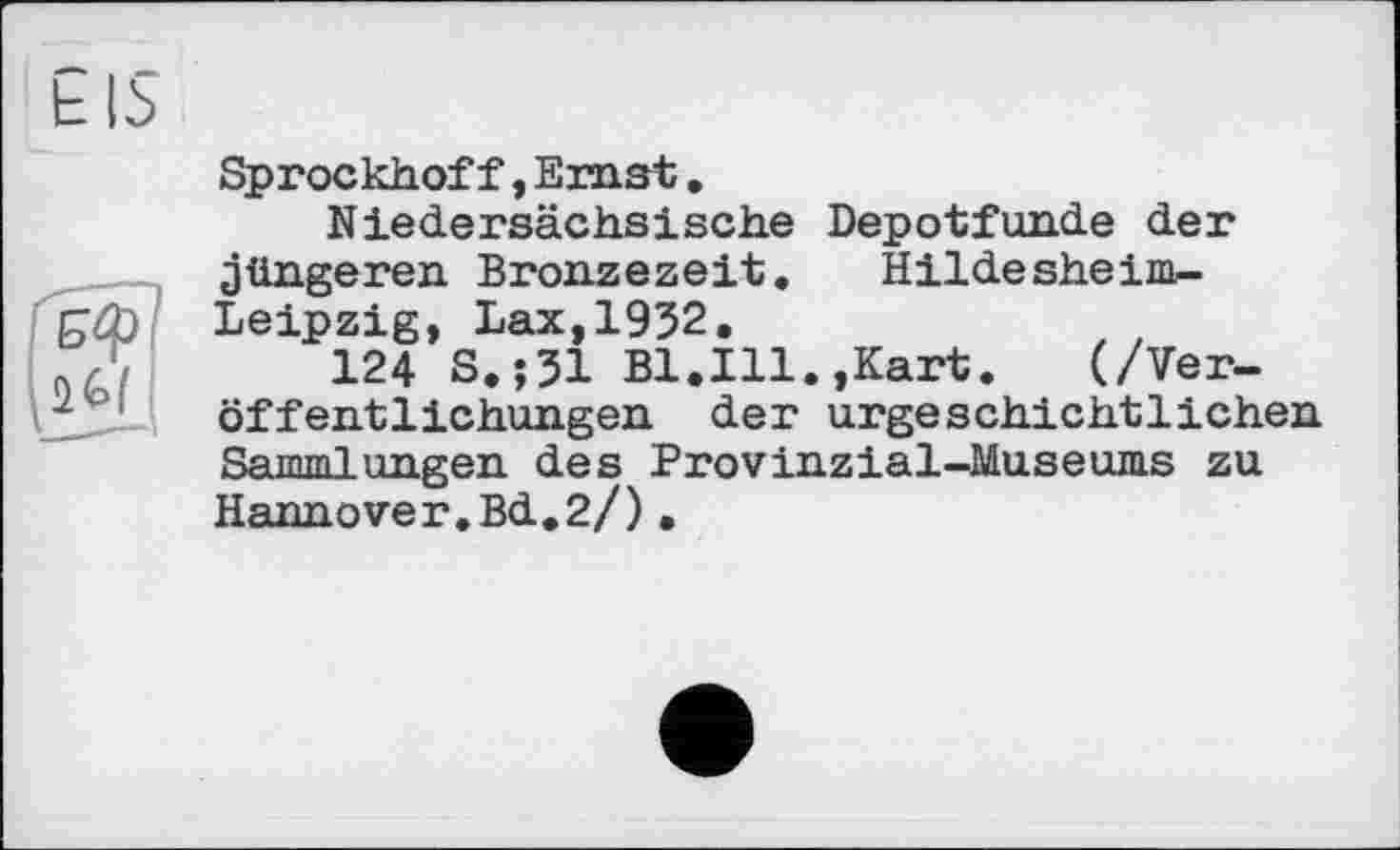 ﻿Sprockhof f, Emst.
Niedersächsische Depotfunde der jüngeren Bronzezeit. Hildesheim-Leipzig, Lax,1932.
124 S.;31 Bl.Ill.,Kart.	(/Ver-
öffentlichungen der urgeschichtlichen Sammlungen des Provinzial-Museums zu Hannover.Bd.2/)•